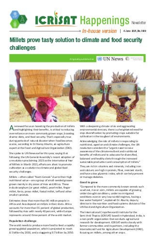 Newsletter
Happenings
In-house version 4 June 2021, No.1909
Millets prove tasty solution to climate and food security
challenges
Originally published on
Arenewed focus on boosting the production of millets
and highlighting their benefits, is critical to reducing
over-reliance on more commonly grown crops, boosting
diverse diets, and food security. That’s especially true
during periods of natural disaster when food becomes
scarce, according to Dr Nancy Aburto, an agriculture
expert at the Food and Agriculture Organization (FAO).
She spoke to UN News earlier this year, saying that
following the UN General Assembly’s recent adoption of
a resolution proclaiming 2023 as the International Year
of Millets in March 2021, efforts are afoot to promote
cultivation as a solution to climate and global food
security challenges.  
Millets – often called “Nutri-Cereals” due to their high
nutritional value – are a group of small-seeded grasses
grown mainly in dry zones of Asia and Africa. These
include sorghum (or great millet), pearl millet, finger
millet, fonio, proso millet, foxtail millet, teff and other
smaller varietals.
Estimates show that more than 90 million people in
Africa and Asia depend on millets in their diets. Africa
accounts for more than 55 percent of global production,
followed by Asia with nearly 40 percent, while Europe
represents around three percent of the world market.
Population challenge
The world needs to produce more food to feed a rapidly
growing global population, which is projected to reach
8.5 billion by 2030, and a staggering 9.7 billion by 2050.
With a deepening climate crisis and aggravating
environmental stresses, there is a heightened need for
crop diversification by promoting crops suitable for
cultivation in the toughest of environments.
Acknowledging the role of millets in responding to
nutritional, agrarian and climate challenges, the UN
resolution considers the “urgent need to raise
awareness of the climate-resilient and nutritional
benefits of millets and to advocate for diversified,
balanced and healthy diets through the increased
sustainable production and consumption of millets.”
They are rich in vitamins and minerals, including iron
and calcium; are high in protein, fiber, resistant starch,
and have a low glycemic index, which can help prevent
or manage diabetes.
Good to grow
“Compared to the more commonly known cereals such
as wheat, rice or corn, millets are capable of growing
under drought conditions, under non-irrigated
conditions even in very low rainfall regimes, having a
low water footprint”, explained Dr. Aburto, deputy
director in the nutrition and food systems division of the
UN Food and Agriculture Organization.
The International Crops Research Institute for the
Semi-Arid Tropics (ICRISAT) based in Hyderabad, India, is
a non-profit organization that conducts agricultural
research for development. ICRISAT works closely with
farmer communities and its partners, including the
International Fund for Agriculture Development (IFAD),
focusing on millets, among other crops.
 