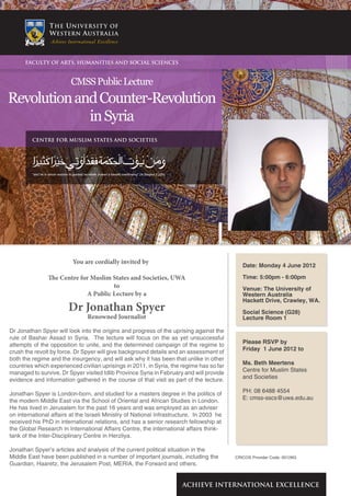 FACULTY OF ARTS, HUMANITIES AND SOCIAL SCIENCES



                                   CMSS Public Lecture
Revolution and Counter-Revolution
             in Syria
         CENTRE FOR MUSLIM STATES AND SOCIETIES




         "and he to whom wisdom is granted receiveth indeed a benefit overflowing" (Al Baqara 2:269)




                                    You are cordially invited by
                                                                                                                      Date: Monday 4 June 2012

                   The Centre for Muslim States and Societies, UWA                                                    Time: 5:00pm - 6:00pm
                                         to                                                                           Venue: The University of
                                A Public Lecture by a                                                                 Western Australia
                                                                                                                      Hackett Drive, Crawley, WA.
                                 Dr Jonathan Spyer                                                                    Social Science (G28)
                                              Renowned Journalist                                                     Lecture Room 1

Dr Jonathan Spyer will look into the origins and progress of the uprising against the
rule of Bashar Assad in Syria. The lecture will focus on the as yet unsuccessful
attempts of the opposition to unite, and the determined campaign of the regime to                                     Please RSVP by
crush the revolt by force. Dr Spyer will give background details and an assessment of                                 Friday 1 June 2012 to
both the regime and the insurgency, and will ask why it has been that unlike in other
countries which experienced civilian uprisings in 2011, in Syria, the regime has so far                               Ms. Beth Meertens
managed to survive. Dr Spyer visited Idlib Province Syria in February and will provide                                Centre for Muslim States
evidence and information gathered in the course of that visit as part of the lecture.                                 and Societies

Jonathan Spyer is London-born, and studied for a masters degree in the politics of                                    PH: 08 6488 4554
the modern Middle East via the School of Oriental and African Studies in London.                                      E: cmss-sscs@uwa.edu.au
He has lived in Jerusalem for the past 16 years and was employed as an adviser
on international affairs at the Israeli Ministry of National Infrastructure. In 2003 he
received his PhD in international relations, and has a senior research fellowship at
the Global Research in International Affairs Centre, the international affairs think-
tank of the Inter-Disciplinary Centre in Herzliya.

Jonathan Spyer’s articles and analysis of the current political situation in the
Middle East have been published in a number of important journals, including the                                   CRICOS Provider Code: 00126G
Guardian, Haaretz, the Jerusalem Post, MERIA, the Forward and others.


                                                                                                       ACHIEVE INTERNATIONAL EXCELLENCE
 