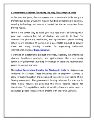 5 Government Schemes for Paving the Way for Startups in India
In the past few years, the entrepreneurial movement in India has got a
tremendous boost. Driven by massive funding, consolidation activities,
evolving technology, and domestic market the startup ecosystem have
thrived hugely.
There is no better way to fund your business than self-funding with
your own revenues. But not all startups are able to do that. For
domains like pharmacy, healthcare, and agri-business special funding
schemes are provided. If working on a patentable product or service
there are many funding schemes for supporting Indian and
international grants or Business News?
If working on a patentable product or service, especially in domains like
pharma, healthcare products, and agri-business, there are many
schemes of government funding for startups in India and international
grants to support startups.
The Indian Government Funding for Startups in India has taken many
initiatives for startups. These initiatives aim to empower Startups to
grow through innovation and design and to accelerate spreading of the
Startup movement. The government funding schemes for startups in
India mainly focuses on providing the much needed capital for
investment. This capital is provided at subsidized interest rates, so as to
encourage people to realize their dreams with their own ventures.
 