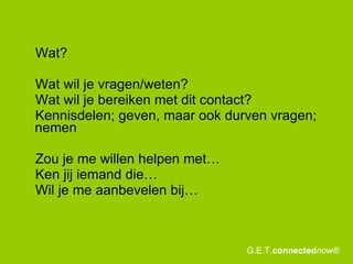 Wat? Wat wil je vragen/weten? Wat wil je bereiken met dit contact?  Kennisdelen; geven, maar ook durven vragen; nemen Zou je me willen helpen met… Ken jij iemand die… Wil je me aanbevelen bij… G.E.T. connected now® 