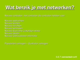 Wat bereik je met netwerken? Nieuwe contacten  met contacten die contacten hebben voor:  Nieuwe opdrachten Nieuwe klanten Nieuwe inzichten Nieuwe kennissen Nieuwe duurzame (zakelijke) relatie Nieuwe ideeën Nieuwe (betrouwbare) informatie Populariteit verhogen – Gunfactor verhogen G.E.T. connected now® 