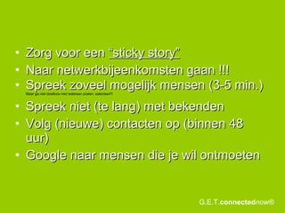 Zorg voor een  “sticky story”   Naar netwerkbijeenkomsten gaan !!! Spreek zoveel mogelijk mensen (3-5 min.)  Maar ga niet doelloos met iedereen praten; selecteer!!! Spreek niet (te lang) met bekenden Volg (nieuwe) contacten op (binnen 48 uur) Google naar mensen die je wil ontmoeten G.E.T. connected now® 