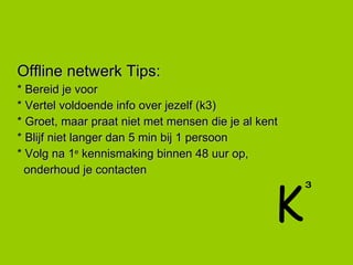 Offline netwerk Tips: * Bereid je voor * Vertel voldoende info over jezelf (k3) * Groet, maar praat niet met mensen die je al kent * Blijf niet langer dan 5 min bij 1 persoon * Volg na 1 e  kennismaking binnen 48 uur op,  onderhoud je contacten K 3 