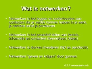 Wat is netwerken? Netwerken is het leggen en onderhouden van contacten die je verder kunnen helpen in je werk, je carrière en/of je privéleven Netwerken is het proactief delen van kennis, informatie én contacten (kennis(sen) delen) Netwerken is durven investeren (tijd en aandacht) Netwerken “geven en krijgen” door gunnen G.E.T. connected now® 