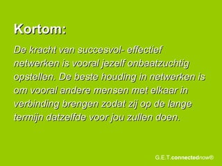 De kracht van succesvol- effectief netwerken is vooral jezelf onbaatzuchtig opstellen. De beste houding in netwerken is om vooral andere mensen met elkaar in verbinding brengen zodat zij op de lange termijn datzelfde voor jou zullen doen. Kortom: G.E.T. connected now® 