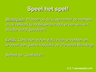 Speel het spel! Strategisch : Probeer op de juiste manier de mensen in uw netwerk te mobiliseren zodat er een win-win situatie wordt gecreëerd Eerlijk : Contacten weten wat ze aan je hebben en je bouwt een goede reputatie op (Personal Branding) Behaal de “Gunfactor”! G.E.T. connected now® 