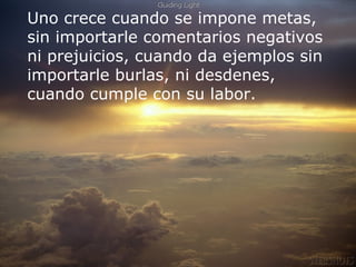 Uno crece cuando se impone metas, sin importarle comentarios negativos ni prejuicios, cuando da ejemplos sin importarle burlas, ni desdenes, cuando cumple con su labor. 