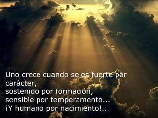 Uno crece cuando se es fuerte por carácter, sostenido por formación,  sensible por temperamento... ¡Y humano por nacimiento!.. 