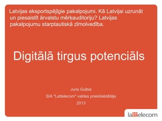 Latvijas eksportspējīgie pakalpojumi. Kā Latvijai uzrunāt
un piesaistīt ārvalstu mērķauditoriju? Latvijas
pakalpojumu starptautiskā zīmolvedība.
Juris Gulbis
SIA "Lattelecom" valdes priekšsēdētājs
2013
Digitālā tirgus potenciāls
 