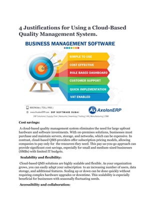 4 Justifications for Using a Cloud-Based
Quality Management System.
Cost savings:
A cloud-based quality management system eliminates the need for large upfront
hardware and software investments. With on-premises solutions, businesses must
purchase and maintain servers, storage, and networks, which can be expensive. In
contrast, cloud-based QMS providers offer subscription pricing models, allowing
companies to pay only for the resources they need. This pay-as-you-go approach can
provide significant cost savings, especially for small and medium-sized businesses
(SMBs) with limited IT budgets.
Scalability and flexibility:
Cloud-based QMS solutions are highly scalable and flexible. As your organization
grows, you can easily adapt your subscription to an increasing number of users, data
storage, and additional features. Scaling up or down can be done quickly without
requiring complex hardware upgrades or downtime. This scalability is especially
beneficial for businesses with seasonally fluctuating needs.
Accessibility and collaboration:
 