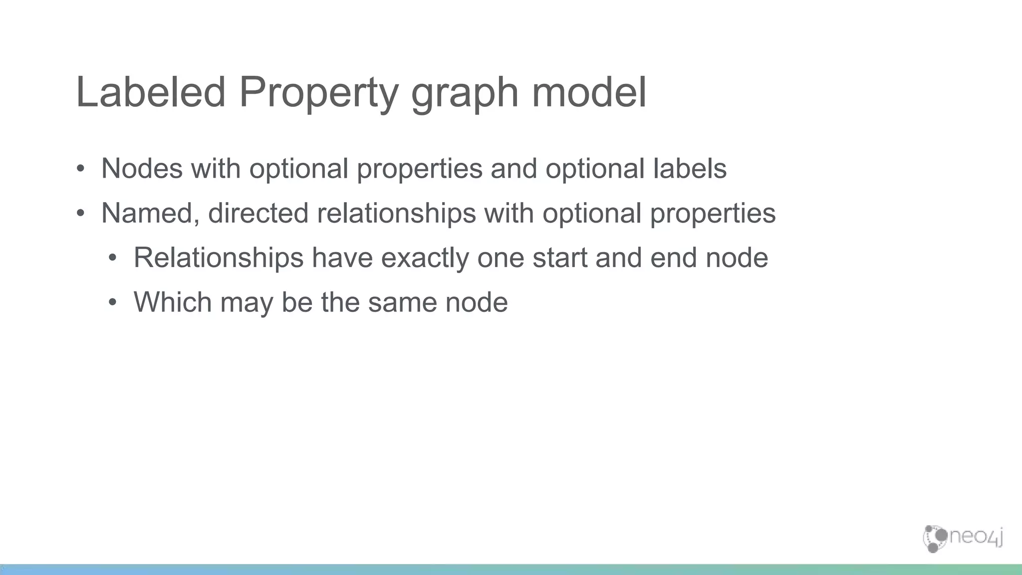 • Nodes with optional properties and optional labels
• Named, directed relationships with optional properties
• Relationships have exactly one start and end node
• Which may be the same node
Labeled Property graph model
 