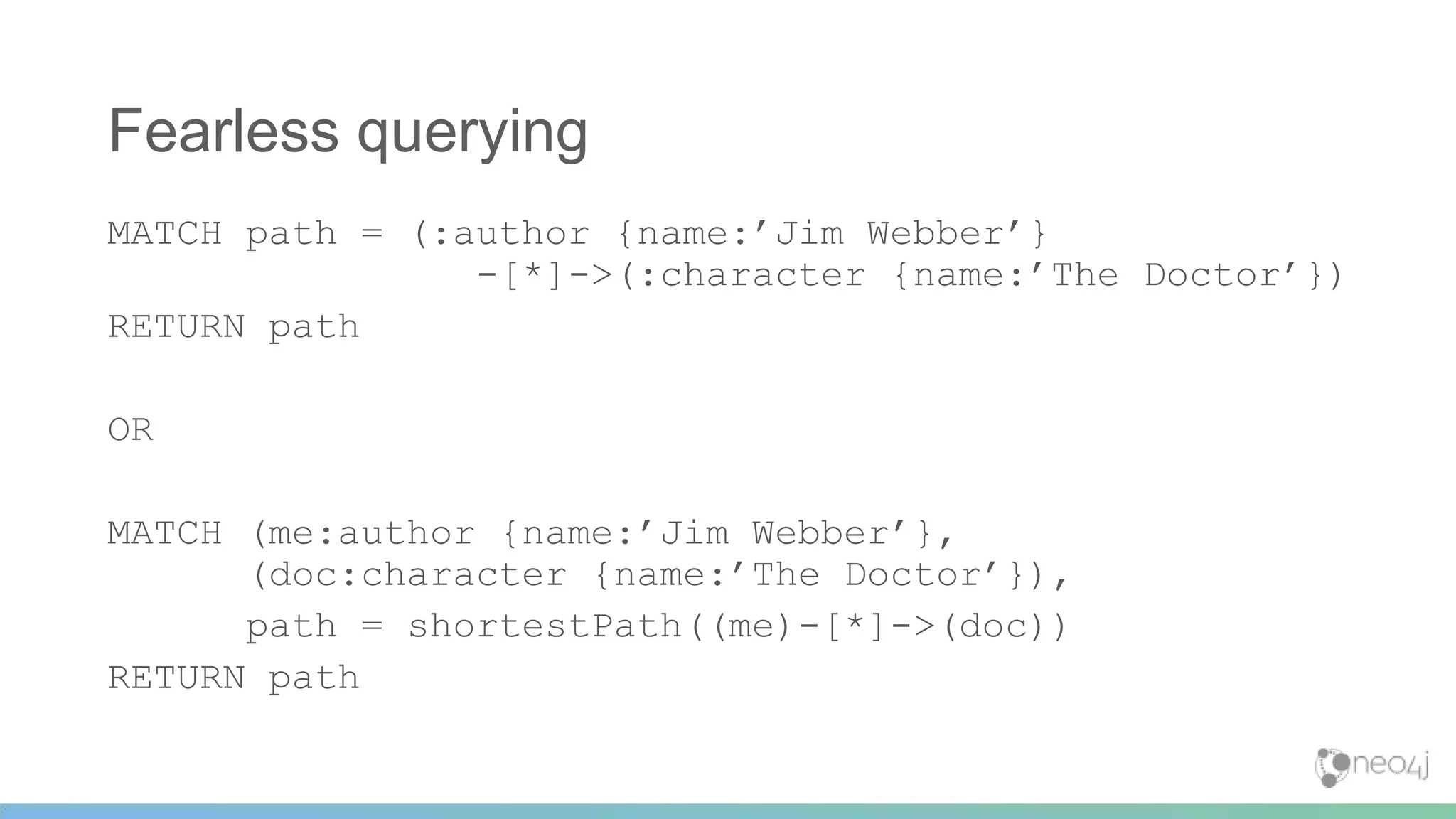 Fearless querying
MATCH path = (:author {name:’Jim Webber’}
-[*]->(:character {name:’The Doctor’})
RETURN path
OR
MATCH (me:author {name:’Jim Webber’},
(doc:character {name:’The Doctor’}),
path = shortestPath((me)-[*]->(doc))
RETURN path
 