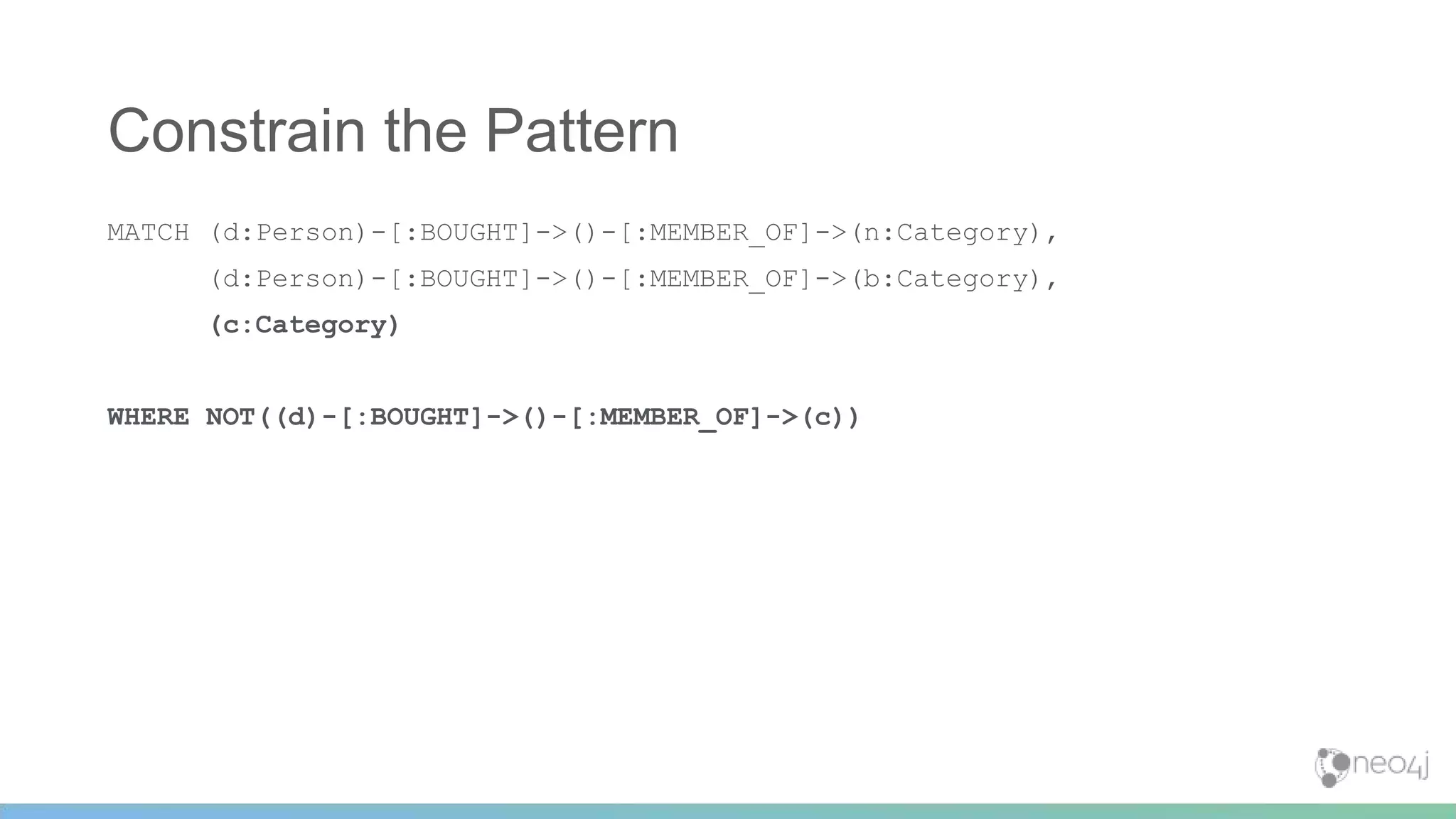 MATCH (d:Person)-[:BOUGHT]->()-[:MEMBER_OF]->(n:Category),
(d:Person)-[:BOUGHT]->()-[:MEMBER_OF]->(b:Category),
(c:Category)
WHERE NOT((d)-[:BOUGHT]->()-[:MEMBER_OF]->(c))
Constrain the Pattern
 