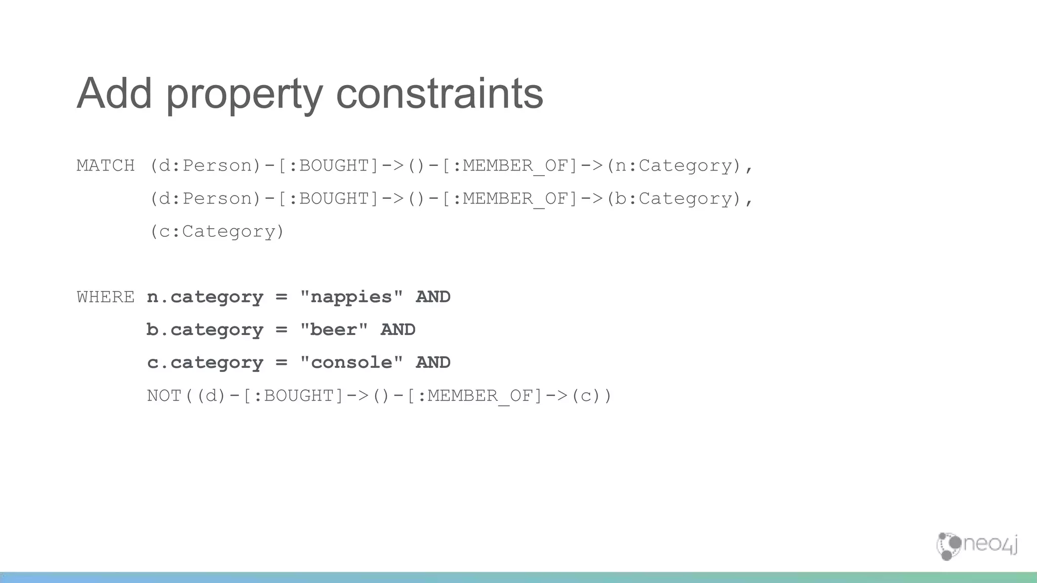 MATCH (d:Person)-[:BOUGHT]->()-[:MEMBER_OF]->(n:Category),
(d:Person)-[:BOUGHT]->()-[:MEMBER_OF]->(b:Category),
(c:Category)
WHERE n.category = "nappies" AND
b.category = "beer" AND
c.category = "console" AND
NOT((d)-[:BOUGHT]->()-[:MEMBER_OF]->(c))
Add property constraints
 