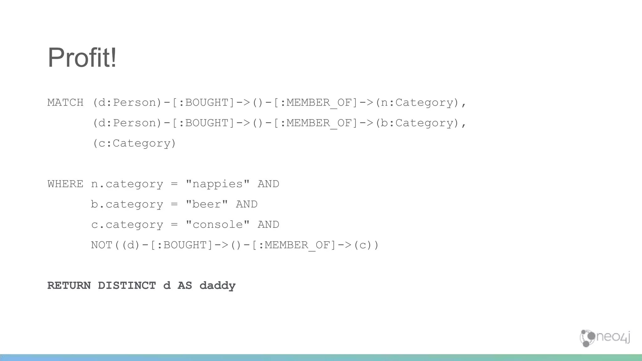 MATCH (d:Person)-[:BOUGHT]->()-[:MEMBER_OF]->(n:Category),
(d:Person)-[:BOUGHT]->()-[:MEMBER_OF]->(b:Category),
(c:Category)
WHERE n.category = "nappies" AND
b.category = "beer" AND
c.category = "console" AND
NOT((d)-[:BOUGHT]->()-[:MEMBER_OF]->(c))
RETURN DISTINCT d AS daddy
Profit!
 