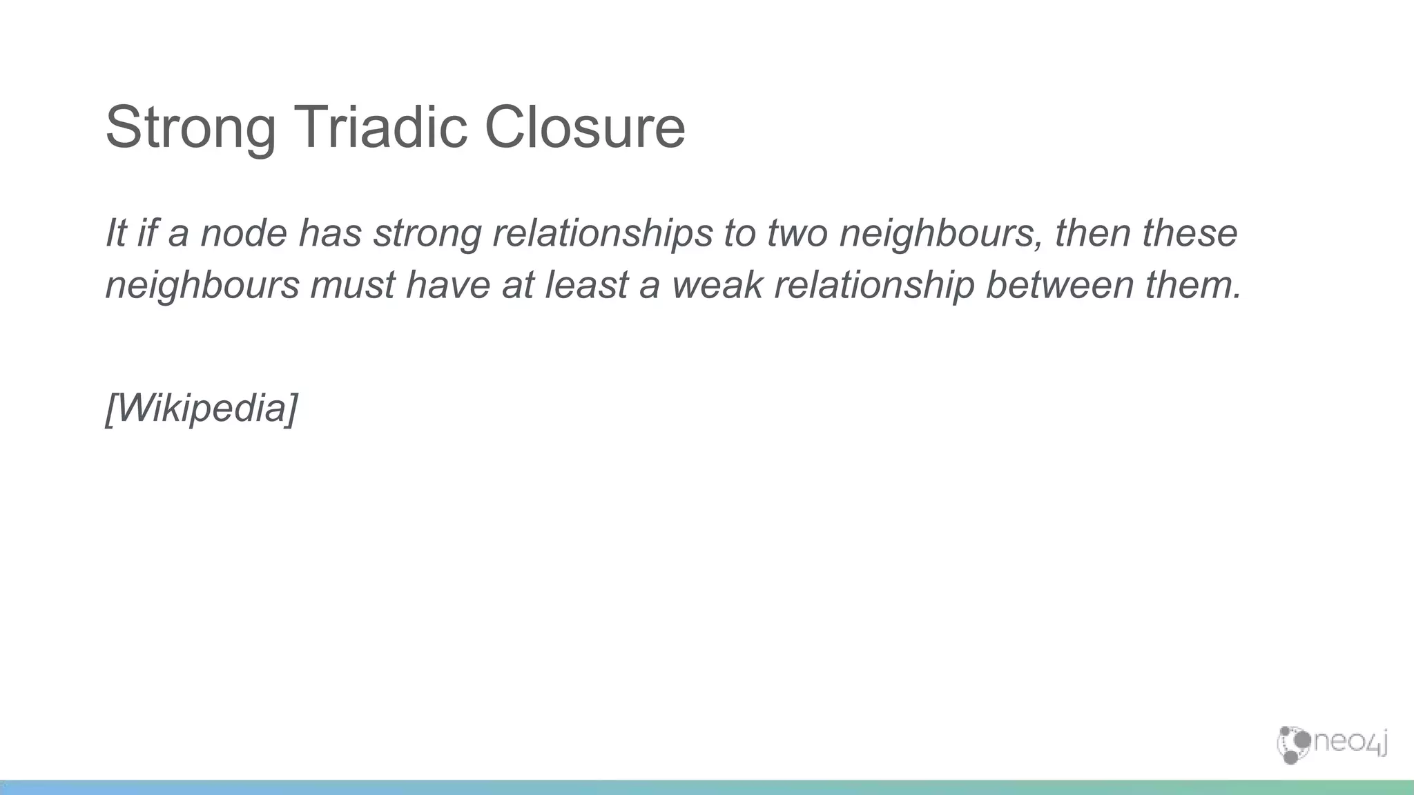 It if a node has strong relationships to two neighbours, then these
neighbours must have at least a weak relationship between them.
[Wikipedia]
Strong Triadic Closure
 