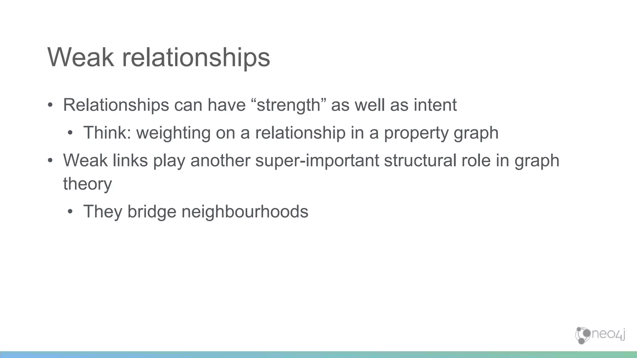 • Relationships can have “strength” as well as intent
• Think: weighting on a relationship in a property graph
• Weak links play another super-important structural role in graph
theory
• They bridge neighbourhoods
Weak relationships
 