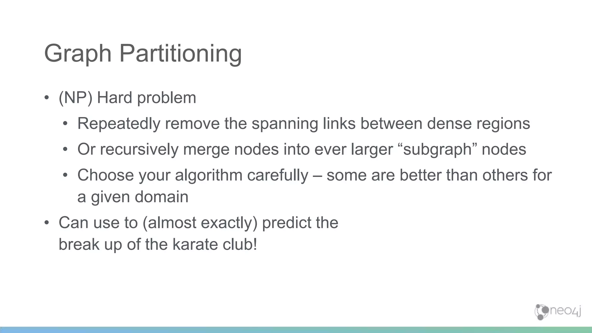 • (NP) Hard problem
• Repeatedly remove the spanning links between dense regions
• Or recursively merge nodes into ever larger “subgraph” nodes
• Choose your algorithm carefully – some are better than others for
a given domain
• Can use to (almost exactly) predict the
break up of the karate club!
Graph Partitioning
 