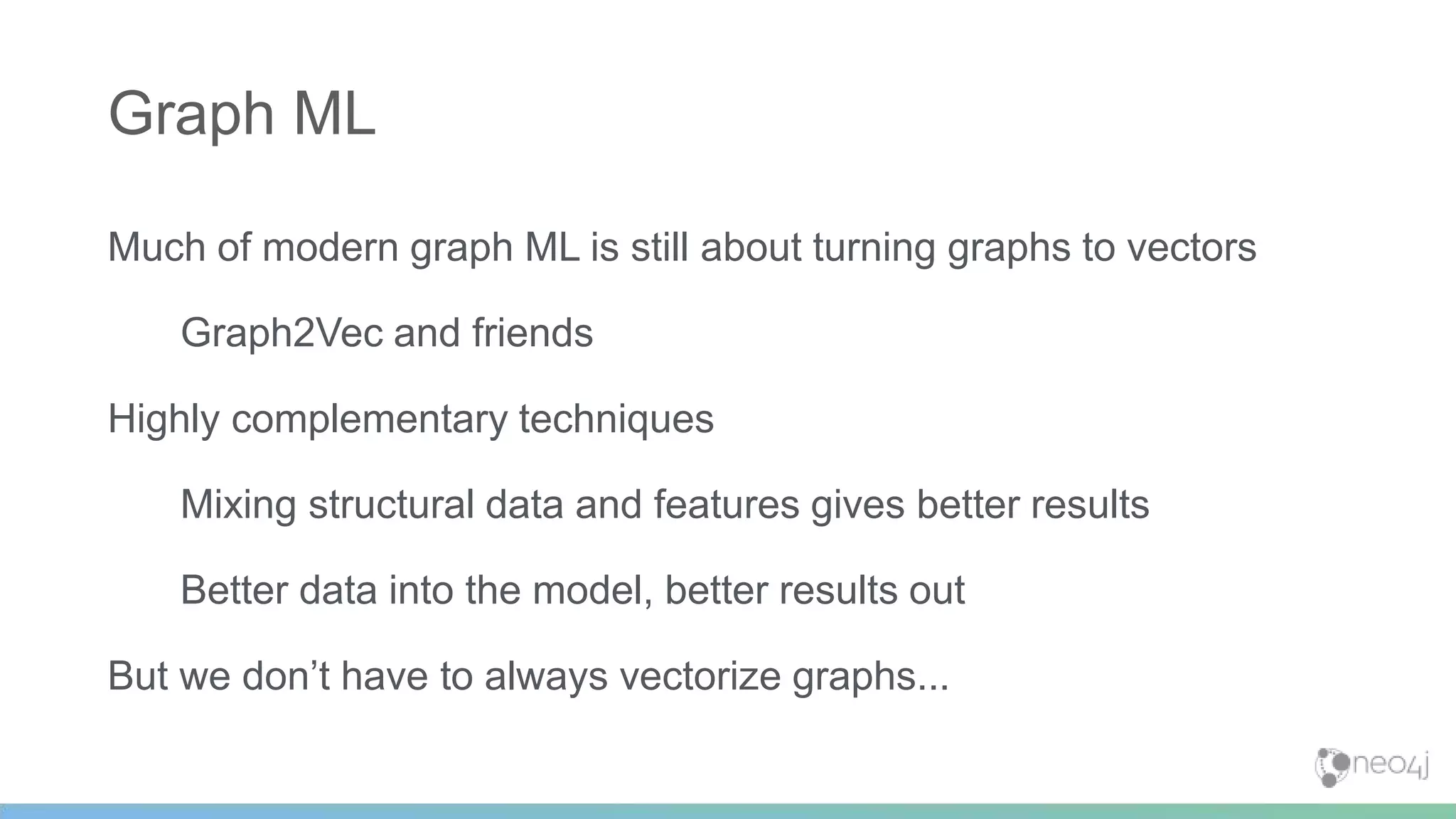 Much of modern graph ML is still about turning graphs to vectors
Graph2Vec and friends
Highly complementary techniques
Mixing structural data and features gives better results
Better data into the model, better results out
But we don’t have to always vectorize graphs...
Graph ML
 