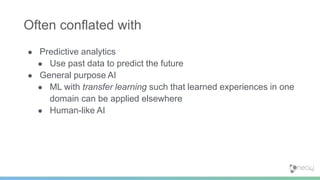 ● Predictive analytics
● Use past data to predict the future
● General purpose AI
● ML with transfer learning such that learned experiences in one
domain can be applied elsewhere
● Human-like AI
Often conflated with
 