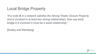 “If a node A in a network satisfies the Strong Triadic Closure Property
and is involved in at least two strong relationships, then any local
bridge it is involved in must be a weak relationship.”
[Easley and Kleinberg]
Local Bridge Property
 