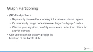 • (NP) Hard problem
• Repeatedly remove the spanning links between dense regions
• Or recursively merge nodes into ever larger “subgraph” nodes
• Choose your algorithm carefully – some are better than others for
a given domain
• Can use to (almost exactly) predict the
break up of the karate club!
Graph Partitioning
 