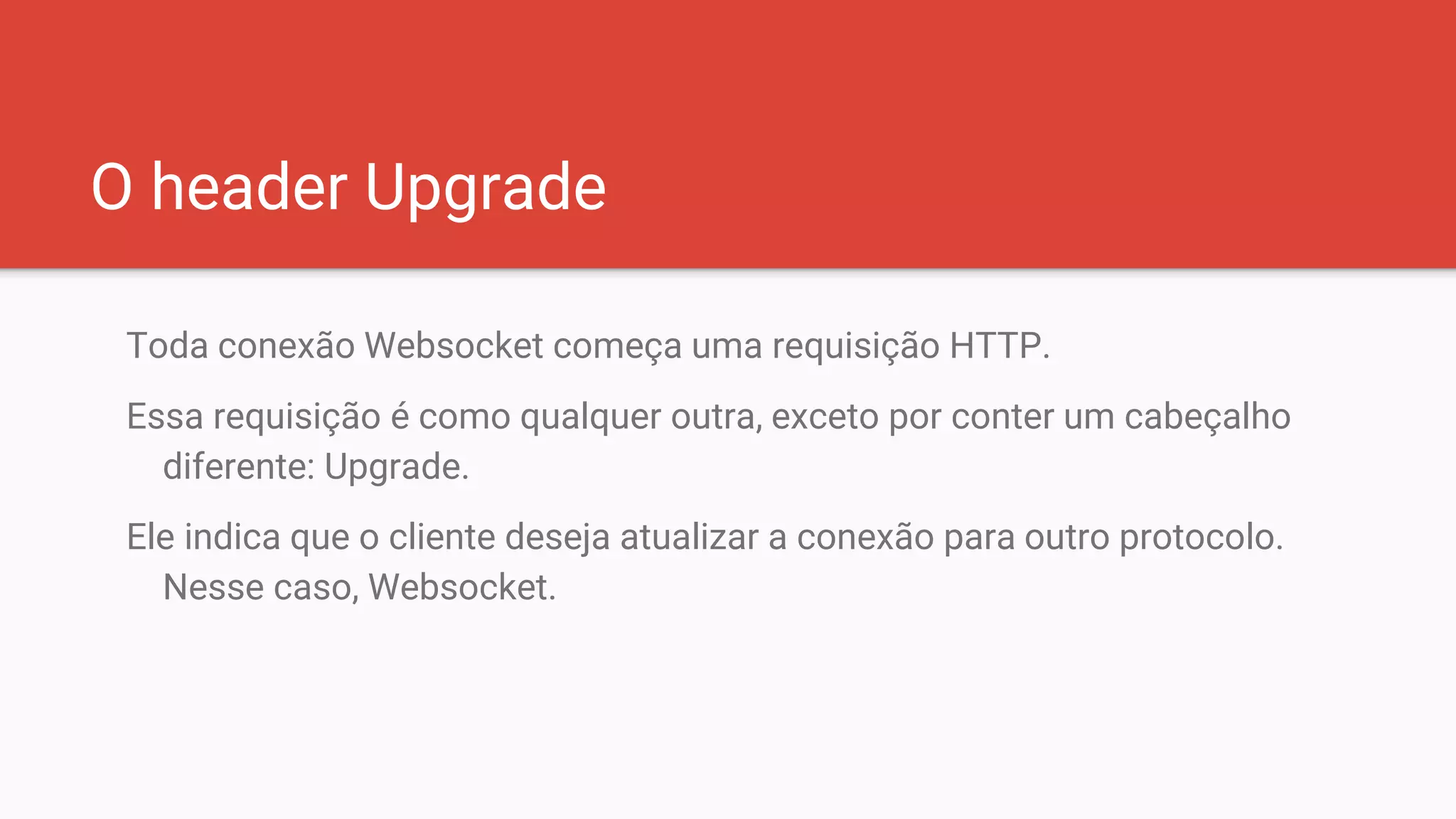 O header Upgrade
Toda conexão Websocket começa uma requisição HTTP.
Essa requisição é como qualquer outra, exceto por conter um cabeçalho
diferente: Upgrade.
Ele indica que o cliente deseja atualizar a conexão para outro protocolo.
Nesse caso, Websocket.
 