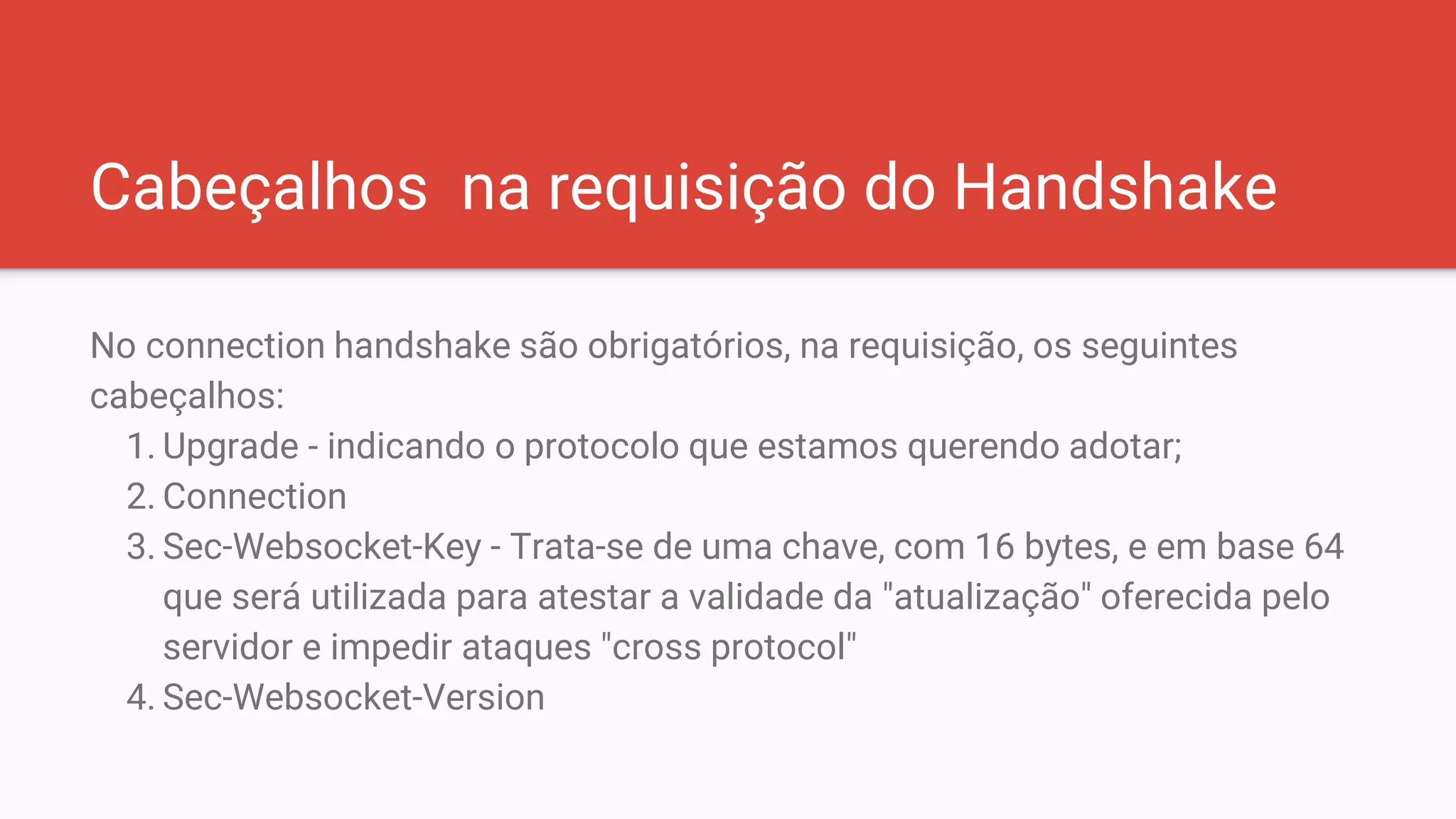 Cabeçalhos na requisição do Handshake
No connection handshake são obrigatórios, na requisição, os seguintes
cabeçalhos:
1. Upgrade - indicando o protocolo que estamos querendo adotar;
2. Connection
3. Sec-Websocket-Key - Trata-se de uma chave, com 16 bytes, e em base 64
que será utilizada para atestar a validade da "atualização" oferecida pelo
servidor e impedir ataques "cross protocol"
4. Sec-Websocket-Version
 