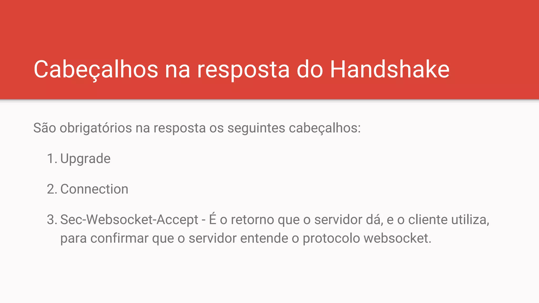 Cabeçalhos na resposta do Handshake
São obrigatórios na resposta os seguintes cabeçalhos:
1. Upgrade
2. Connection
3. Sec-Websocket-Accept - É o retorno que o servidor dá, e o cliente utiliza,
para confirmar que o servidor entende o protocolo websocket.
 