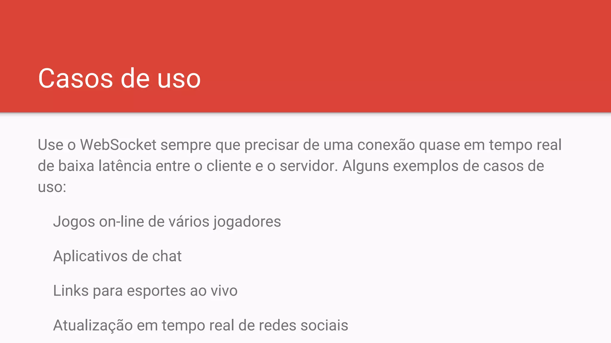 Casos de uso
Use o WebSocket sempre que precisar de uma conexão quase em tempo real
de baixa latência entre o cliente e o servidor. Alguns exemplos de casos de
uso:
Jogos on-line de vários jogadores
Aplicativos de chat
Links para esportes ao vivo
Atualização em tempo real de redes sociais
 