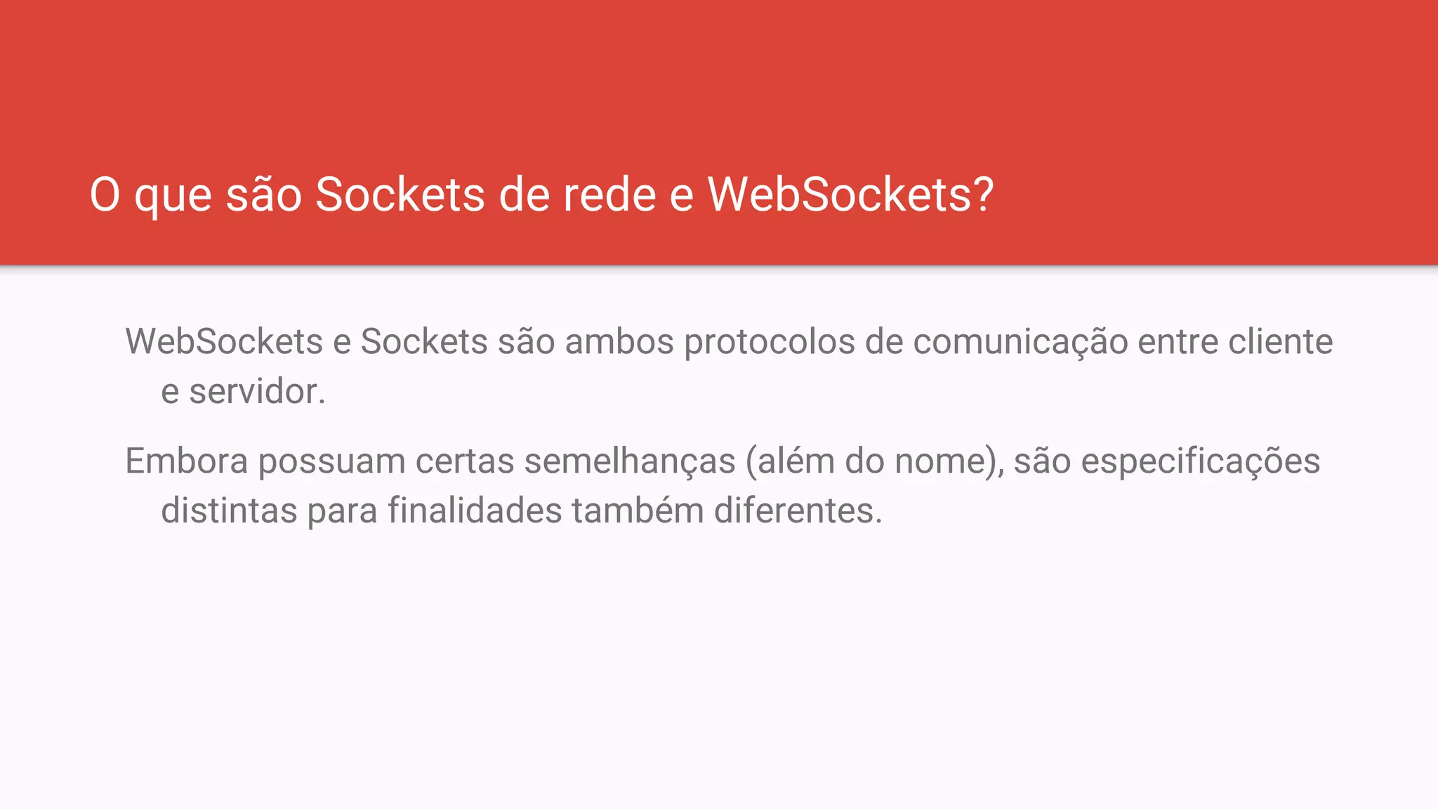 O que são Sockets de rede e WebSockets?
WebSockets e Sockets são ambos protocolos de comunicação entre cliente
e servidor.
Embora possuam certas semelhanças (além do nome), são especificações
distintas para finalidades também diferentes.
 