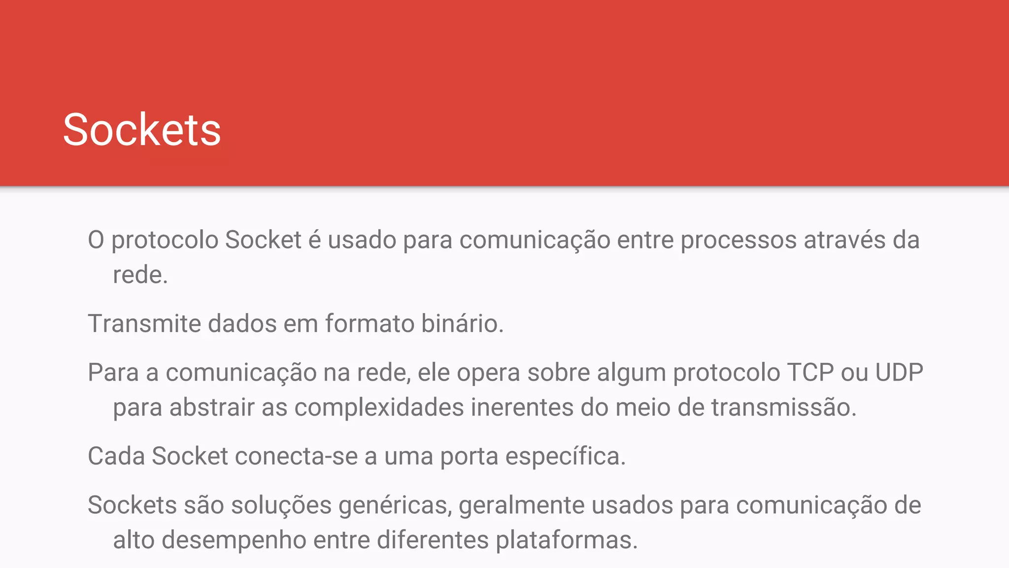 Sockets
O protocolo Socket é usado para comunicação entre processos através da
rede.
Transmite dados em formato binário.
Para a comunicação na rede, ele opera sobre algum protocolo TCP ou UDP
para abstrair as complexidades inerentes do meio de transmissão.
Cada Socket conecta-se a uma porta específica.
Sockets são soluções genéricas, geralmente usados para comunicação de
alto desempenho entre diferentes plataformas.
 