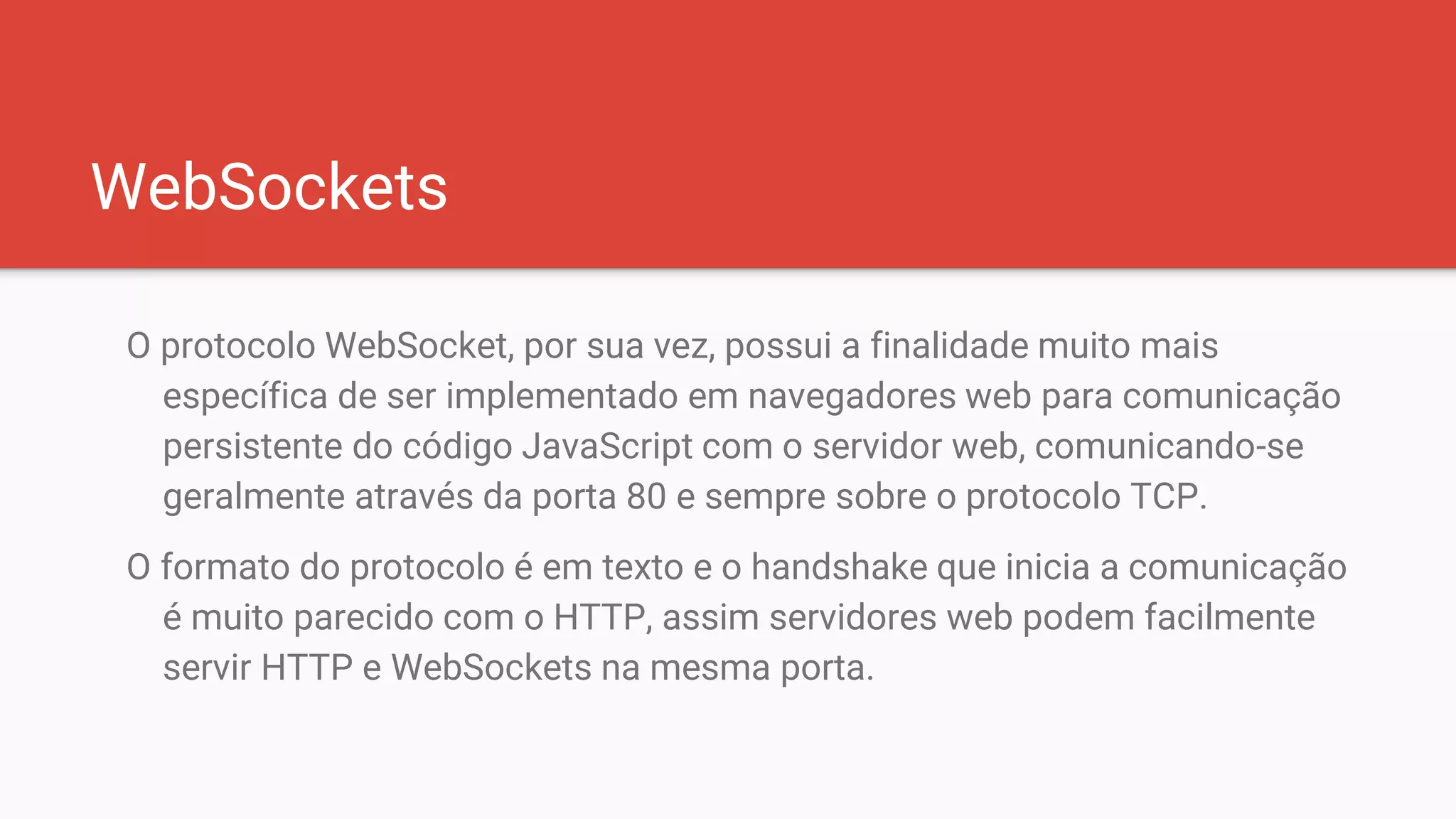 WebSockets
O protocolo WebSocket, por sua vez, possui a finalidade muito mais
específica de ser implementado em navegadores web para comunicação
persistente do código JavaScript com o servidor web, comunicando-se
geralmente através da porta 80 e sempre sobre o protocolo TCP.
O formato do protocolo é em texto e o handshake que inicia a comunicação
é muito parecido com o HTTP, assim servidores web podem facilmente
servir HTTP e WebSockets na mesma porta.
 