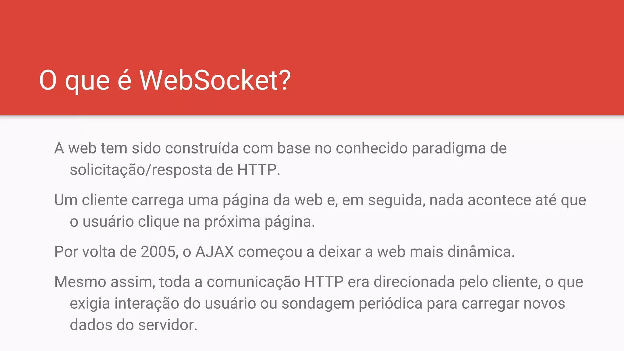 O que é WebSocket?
A web tem sido construída com base no conhecido paradigma de
solicitação/resposta de HTTP.
Um cliente carrega uma página da web e, em seguida, nada acontece até que
o usuário clique na próxima página.
Por volta de 2005, o AJAX começou a deixar a web mais dinâmica.
Mesmo assim, toda a comunicação HTTP era direcionada pelo cliente, o que
exigia interação do usuário ou sondagem periódica para carregar novos
dados do servidor.
 