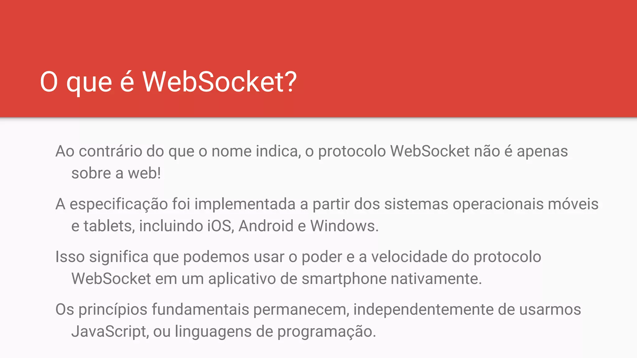 O que é WebSocket?
Ao contrário do que o nome indica, o protocolo WebSocket não é apenas
sobre a web!
A especificação foi implementada a partir dos sistemas operacionais móveis
e tablets, incluindo iOS, Android e Windows.
Isso significa que podemos usar o poder e a velocidade do protocolo
WebSocket em um aplicativo de smartphone nativamente.
Os princípios fundamentais permanecem, independentemente de usarmos
JavaScript, ou linguagens de programação.
 