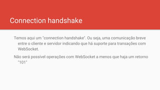 Connection handshake
Temos aqui um "connection handshake". Ou seja, uma comunicação breve
entre o cliente e servidor indicando que há suporte para transações com
WebSocket.
Não será possível operações com WebSocket a menos que haja um retorno
"101"
 