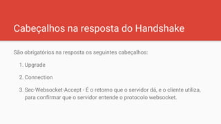 Cabeçalhos na resposta do Handshake
São obrigatórios na resposta os seguintes cabeçalhos:
1. Upgrade
2. Connection
3. Sec-Websocket-Accept - É o retorno que o servidor dá, e o cliente utiliza,
para confirmar que o servidor entende o protocolo websocket.
 