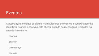 Eventos
A associação imediata de alguns manipuladores de eventos à conexão permite
identificar quando a conexão está aberta, quando há mensagens recebidas ou
quando há um erro.
onopen
onerror
onmessage
onclose
 