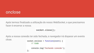 onclose
Após termos finalizado a utilização do nosso WebSocket, o que precisamos
fazer é encerrar a nossa.
Após a nossa conexão ter sido fechada, o navegador irá disparar um evento
close.
 