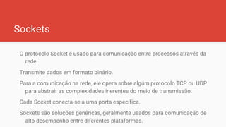 Sockets
O protocolo Socket é usado para comunicação entre processos através da
rede.
Transmite dados em formato binário.
Para a comunicação na rede, ele opera sobre algum protocolo TCP ou UDP
para abstrair as complexidades inerentes do meio de transmissão.
Cada Socket conecta-se a uma porta específica.
Sockets são soluções genéricas, geralmente usados para comunicação de
alto desempenho entre diferentes plataformas.
 