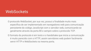 WebSockets
O protocolo WebSocket, por sua vez, possui a finalidade muito mais
específica de ser implementado em navegadores web para comunicação
persistente do código JavaScript com o servidor web, comunicando-se
geralmente através da porta 80 e sempre sobre o protocolo TCP.
O formato do protocolo é em texto e o handshake que inicia a comunicação
é muito parecido com o HTTP, assim servidores web podem facilmente
servir HTTP e WebSockets na mesma porta.
 