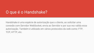 O que é o Handshake?
Handshake é uma espécie de autorização que o cliente, ao solicitar uma
conexão com Servidor WebSocket, envia ao Servidor e por sua vez valida essa
autorização. Também é utilizado em vários protocolos da web como: FTP,
TCP, HTTP, etc.
 