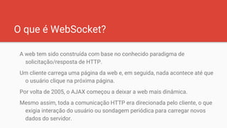 O que é WebSocket?
A web tem sido construída com base no conhecido paradigma de
solicitação/resposta de HTTP.
Um cliente carrega uma página da web e, em seguida, nada acontece até que
o usuário clique na próxima página.
Por volta de 2005, o AJAX começou a deixar a web mais dinâmica.
Mesmo assim, toda a comunicação HTTP era direcionada pelo cliente, o que
exigia interação do usuário ou sondagem periódica para carregar novos
dados do servidor.
 