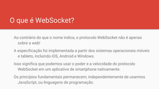 O que é WebSocket?
Ao contrário do que o nome indica, o protocolo WebSocket não é apenas
sobre a web!
A especificação foi implementada a partir dos sistemas operacionais móveis
e tablets, incluindo iOS, Android e Windows.
Isso significa que podemos usar o poder e a velocidade do protocolo
WebSocket em um aplicativo de smartphone nativamente.
Os princípios fundamentais permanecem, independentemente de usarmos
JavaScript, ou linguagens de programação.
 