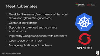 dn.dev/4k-kubernetes
▪ Greek for “Helmsman,” also the root of the word
“Governor” (from latin: gubernator)
▪ Container orchestrator
▪ Supports multiple cloud and bare-metal
environments
▪ Inspired by Google’s experience with containers
▪ Open source, written in Go
▪ Manage applications, not machines
Meet Kubernetes
 
