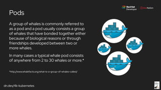 dn.dev/4k-kubernetes
Pods
A group of whales is commonly referred to
as a pod and a pod usually consists a group
of whales that have bonded together either
because of biological reasons or through
friendships developed between two or
more whales.
In many cases a typical whale pod consists
of anywhere from 2 to 30 whales or more.*
*http://www.whalefacts.org/what-is-a-group-of-whales-called/
 