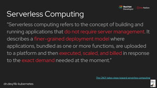 dn.dev/4k-kubernetes
Serverless Computing
“Serverless computing refers to the concept of building and
running applications that do not require server management. It
describes a finer-grained deployment model where
applications, bundled as one or more functions, are uploaded
to a platform and then executed, scaled, and billed in response
to the exact demand needed at the moment.”
 