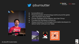 dn.dev/4K-kubernetes
@burrsutter
● burr@redhat.com
● Featured speaker at technology events around the globe
● Java Champion since 2005
● Former President of the Atlanta Java User Group
● Founded the DevNexus conference
● Always looking for technologies that enable developers to
deliver better software ever faster
 