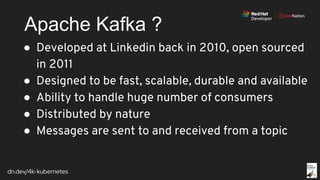 dn.dev/4k-kubernetes
Apache Kafka ?
● Developed at Linkedin back in 2010, open sourced
in 2011
● Designed to be fast, scalable, durable and available
● Ability to handle huge number of consumers
● Distributed by nature
● Messages are sent to and received from a topic
 