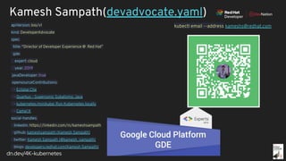 dn.dev/4K-kubernetes
Kamesh Sampath(devadvocate.yaml)
apiVersion: bio/v1
kind: DeveloperAdvocate
spec:
title: “Director of Developer Experience @ Red Hat”
gde:
expert: cloud
year: 2019
javaDeveloper: true
opensourceContributions:
- Eclipse Che
- Quarkus - Supersonic Subatomic Java
- kubernetes/minikube: Run Kubernetes locally
- Camel K
social-handles:
linkedin: https://linkedin.com/in/kameshsampath
github: kameshsampath (Kamesh Sampath)
twitter: Kamesh Sampath (@kamesh_sampath)
blogs: developers.redhat.com(Kamesh Sampath)
kubectl email --address kameshs@redhat.com
 